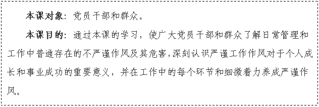 文本框: 本课对象：党员干部和群众。
本课目的：通过本课的学习，使广大党员干部和群众了解日常管理和工作中普通存在的不严谨作风及其危害，深刻认识严谨工作作风对于个人成长和事业成功的重要意义，并在工作中的每个环节和细微着力养成严谨作风。

