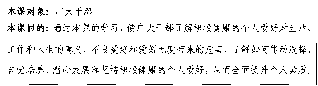 文本框: 本课对象：广大干部
本课目的：通过本课的学习，使广大干部了解积极健康的个人爱好对生活、工作和人生的意义，不良爱好和爱好无度带来的危害，了解如何能动选择、自觉培养、潜心发展和坚持积极健康的个人爱好，从而全面提升个人素质。

